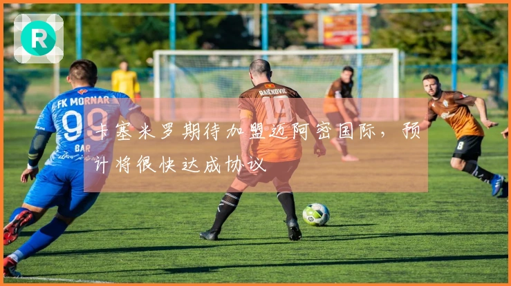 卡塞米罗期待加盟迈阿密国际，预计将很快达成协议