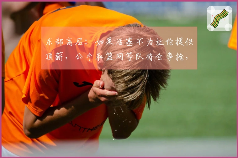 东部高层：如果活塞不为杜伦提供顶薪，公牛和篮网等队将会争抢，活塞必须做出回应